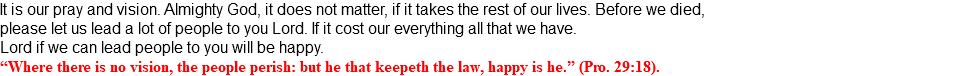 It is our pray and vision. Almighty God, it does not matter, if it takes the rest of our lives. Before we died, please let us lead a lot of people to you Lord. If it cost our everything all that we have. Lord if we can lead people to you will be happy. “Where there is no vision, the people perish: but he that keepeth the law, happy is he.” (Pro. 29:18).