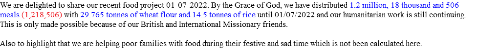 We are delighted to share our recent food project 01-07-2022. By the Grace of God, we have distributed 1.2 million, 18 thousand and 506 meals (1,218,506) with 29.765 tonnes of wheat flour and 14.5 tonnes of rice until 01/07/2022 and our humanitarian work is still continuing. This is only made possible because of our British and International Missionary friends. Also to highlight that we are helping poor families with food during their festive and sad time which is not been calculated here. 